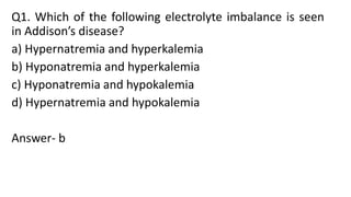 Q1. Which of the following electrolyte imbalance is seen
in Addison’s disease?
a) Hypernatremia and hyperkalemia
b) Hyponatremia and hyperkalemia
c) Hyponatremia and hypokalemia
d) Hypernatremia and hypokalemia
Answer- b
 