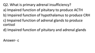 Q2. What is primary adrenal insufficiency?
a) Impaired function of pituitary to produce ACTH
b) Impaired function of hypothalamus to produce CRH
c) Impaired function of adrenal glands to produce
cortisol
d) Impaired function of pituitary and adrenal glands
Answer- c
 