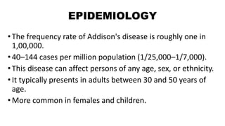 EPIDEMIOLOGY
•The frequency rate of Addison's disease is roughly one in
1,00,000.
•40–144 cases per million population (1/25,000–1/7,000).
•This disease can affect persons of any age, sex, or ethnicity.
•It typically presents in adults between 30 and 50 years of
age.
•More common in females and children.
 