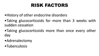 RISK FACTORS
•History of other endocrine disorders
•Taking glucocorticoids for more than 3 weeks with
sudden cessation
•Taking glucocorticoids more than once every other
day
•Adrenalectomy
•Tuberculosis
 