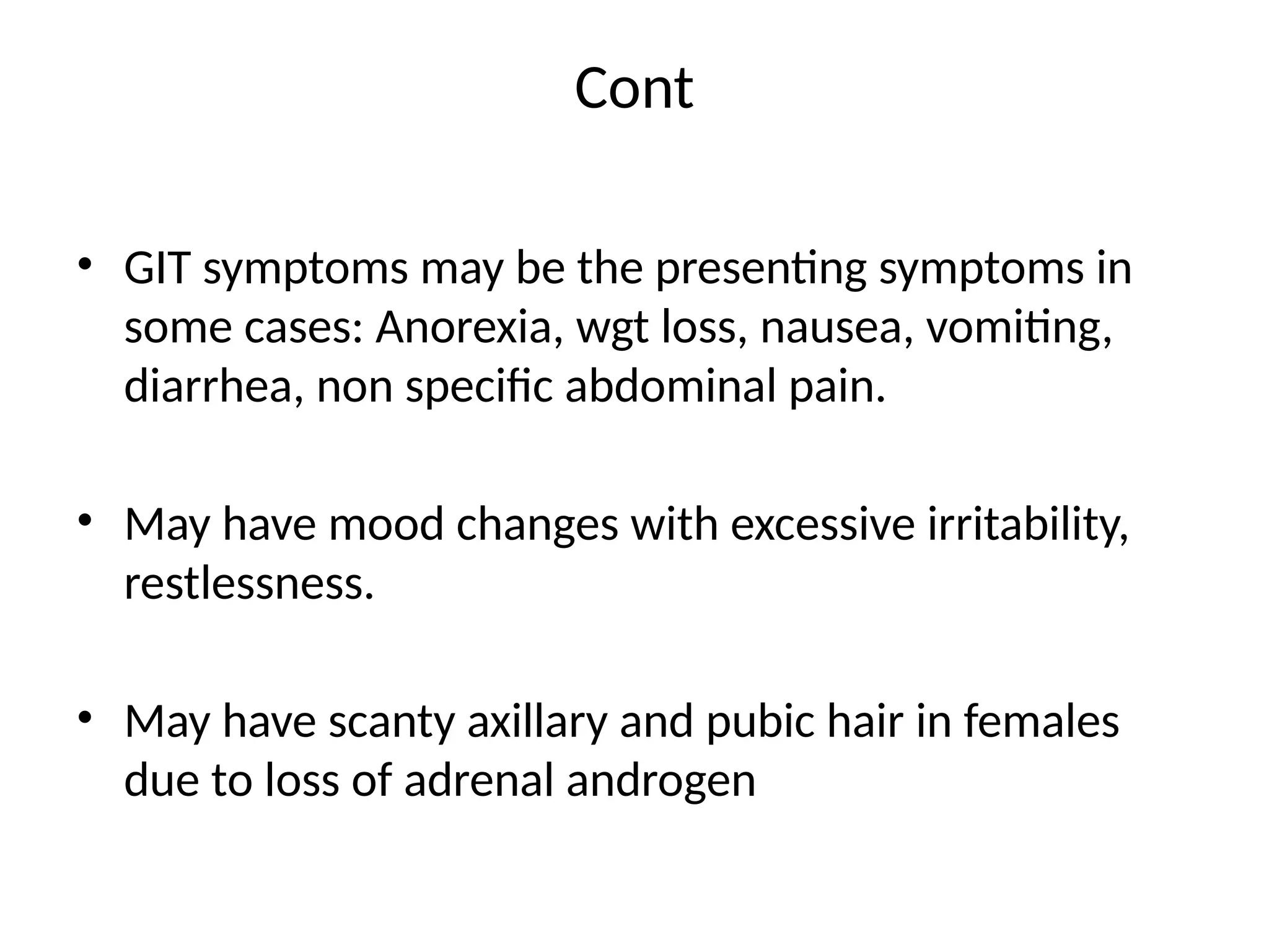 Cont
• GIT symptoms may be the presenting symptoms in
some cases: Anorexia, wgt loss, nausea, vomiting,
diarrhea, non specific abdominal pain.
• May have mood changes with excessive irritability,
restlessness.
• May have scanty axillary and pubic hair in females
due to loss of adrenal androgen
 