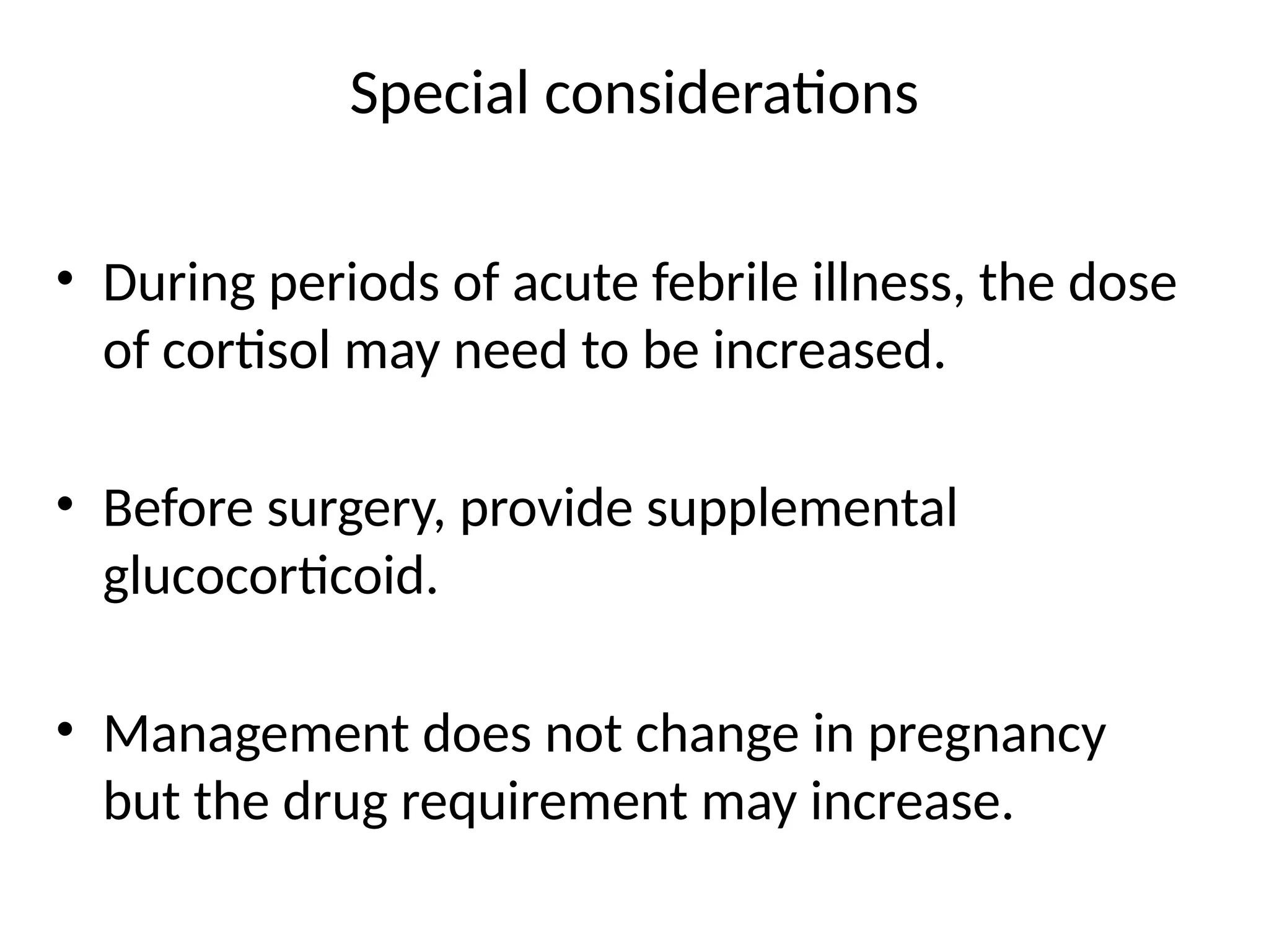 Special considerations
• During periods of acute febrile illness, the dose
of cortisol may need to be increased.
• Before surgery, provide supplemental
glucocorticoid.
• Management does not change in pregnancy
but the drug requirement may increase.
 
