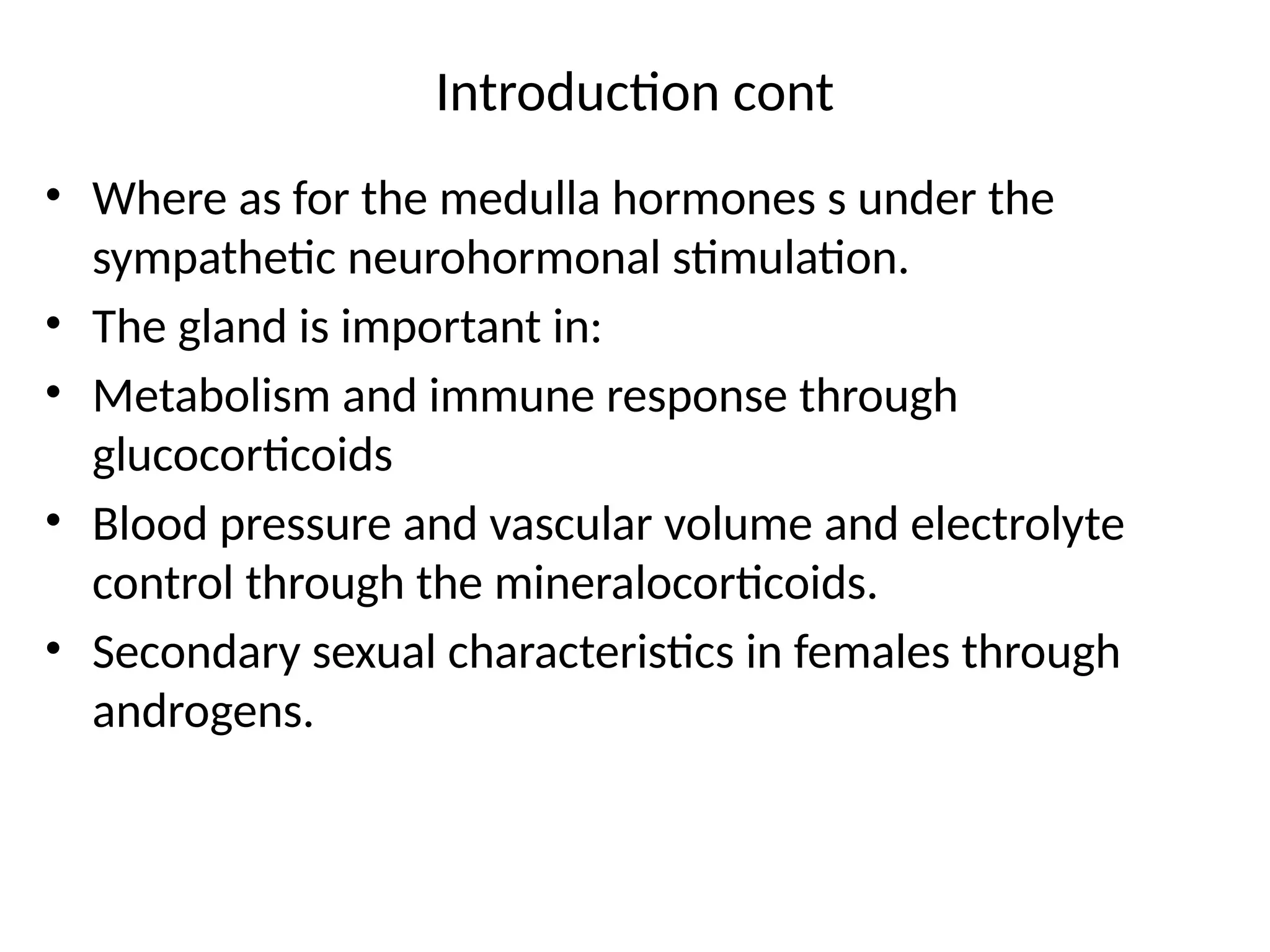 Introduction cont
• Where as for the medulla hormones s under the
sympathetic neurohormonal stimulation.
• The gland is important in:
• Metabolism and immune response through
glucocorticoids
• Blood pressure and vascular volume and electrolyte
control through the mineralocorticoids.
• Secondary sexual characteristics in females through
androgens.
 
