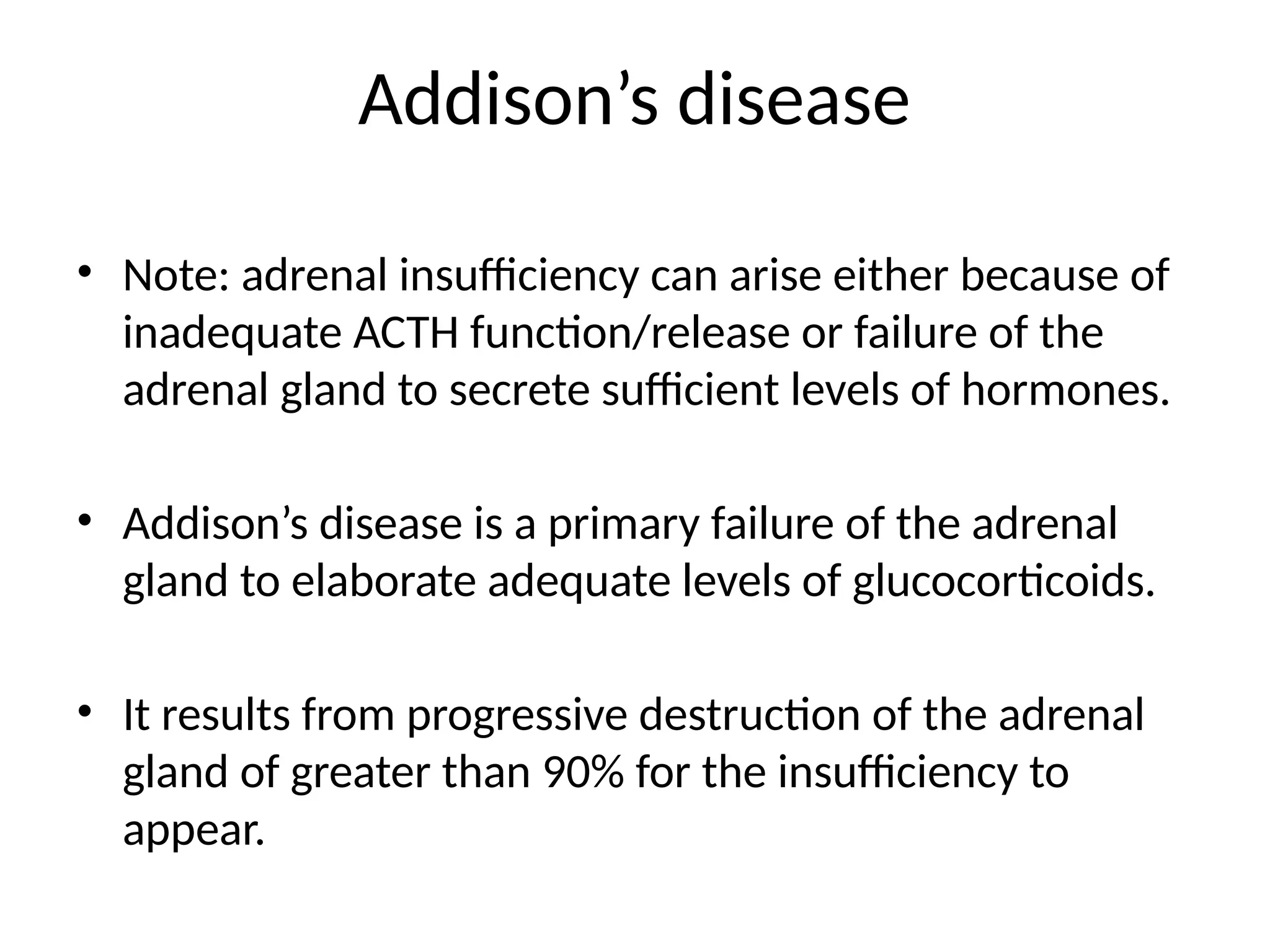 Addison’s disease
• Note: adrenal insufficiency can arise either because of
inadequate ACTH function/release or failure of the
adrenal gland to secrete sufficient levels of hormones.
• Addison’s disease is a primary failure of the adrenal
gland to elaborate adequate levels of glucocorticoids.
• It results from progressive destruction of the adrenal
gland of greater than 90% for the insufficiency to
appear.
 