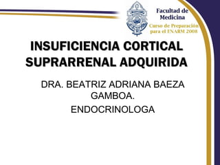 INSUFICIENCIA CORTICAL
SUPRARRENAL ADQUIRIDA
  DRA. BEATRIZ ADRIANA BAEZA
           GAMBOA.
        ENDOCRINOLOGA
 