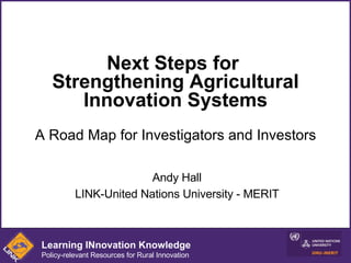 Next Steps for  Strengthening Agricultural Innovation Systems A Road Map for Investigators and Investors Andy Hall LINK-United Nations University - MERIT Learning INnovation Knowledge Policy-relevant Resources for Rural Innovation 