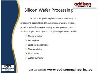 Visit Our Website www.addisonengineering.com
Silicon Wafer Processing
Addison Engineering has an extensive array of
processing capabilities. On our silicon or yours, we can
provide virtually any processing service you may need,
from a simple oxide layer to completely patterned wafers.
 Thermal oxide
 Ion implant
 Epitaxial deposition
 Plasma nitride
 Photoresist
 Wafer bumping
 