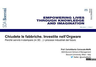 Chiudete le fabbriche. Investite nell’Orgware
Perché servirà ri-stampare (in 3D…) i processi industriali del futuro
Prof. CarloAlberto Carnevale-Maffé
SDA Bocconi School of Management
Bocconi University, Milan - Italy
Twitter: @carloalberto
 