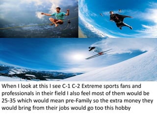 When I look at this I see C-1 C-2 Extreme sports fans and
professionals in their field I also feel most of them would be
25-35 which would mean pre-Family so the extra money they
would bring from their jobs would go too this hobby
 