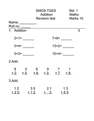 SMOS TGES               Std. 1
                 Addition              Maths
               Revision test           Marks 10
Name: _________
Roll no. _____
1. Addition                                 3

   2+1= ______             7+6= ______

   0+4= ______             13+2= ______

   5+3= ______             10+4= ______

2.Add.

  8       5      6    9      7     1
 +2      +0     +6   +3     +7    +9

3.Add.

  12           35     21          13
 +20          +12    + 3         +53
 