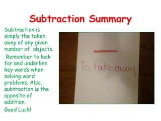 Subtraction SummarySubtraction is simply the taken away of any given number of  objects. Remember to look for and underline key words when solving word problems. Also, subtraction is the opposite of addition. Good Luck!