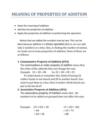 MEANING OF PROPERTIES OF ADDITION
State the meaning of addition
Identity the properties of addition
Apply the properties of addition in performing the operation
Notice that we added the numbers two by two. This can be
done because addition is a binary operation;that is, we can add
only 2 numbers at a time. Also, in finding the number of animal,
we made use of some properties of addition. Some of these are
as follows:
1. Commutative Property of Addition (CPA)
The commutative or order property of addition states that
the order of the addends does not change the sum.
Example: 52 + 28 = 80 So, 52 + 28 = 28 + 52
To understand or remember this, think of having 52
rubber bands in one bunch and 28 in another bunch. You
want to put them in a box. Does it matter whish bunch you
put in the box first?
2. Associative Property of Addition (APA)
The associative property of Addition states that the
numbers to be added are grouped does not affect the sum.
Example: (15 +45) + 28 15 + (45 + 28)
= 60 = 15 + 73
= 60 + 28 = 88
 
