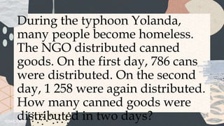 During the typhoon Yolanda,
many people become homeless.
The NGO distributed canned
goods. On the first day, 786 cans
were distributed. On the second
day, 1 258 were again distributed.
How many canned goods were
distributed in two days?
 