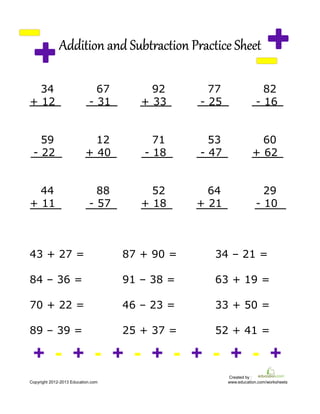 Addition and Subtraction Practice SheetAddition and Subtraction Practice SheetAddition and Subtraction Practice SheetAddition and Subtraction Practice Sheet
34 67 92 77 82
+ 12 - 31 + 33 - 25 - 16
59 12 71 53 60
- 22 + 40 - 18 - 47 + 62
44 88 52 64 29
+ 11 - 57 + 18 + 21 - 10
43 + 27 = 87 + 90 = 34 – 21 =
84 – 36 = 91 – 38 = 63 + 19 =
70 + 22 = 46 – 23 = 33 + 50 =
89 – 39 = 25 + 37 = 52 + 41 =
+ - + - + - + - + - + - +
Created by :
Copyright 2012-2013 Education.com www.education.com/worksheets
 