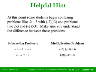 Copyright © 2015, 2011, 2007 Pearson Education, Inc. Chapter 1-15
Helpful Hint
At this point some students begin confusing
problems like -2 – 3 with (-2)(-3) and problems
like 2-3 and (-2)(-3). Make sure you understand
the difference between these problems.
Subtraction Problems
– 2 – 3 = – 5
2- 3 = – 1
Multiplication Problems
(-2) (– 3) = 6
(2)(-3)= – 6
 