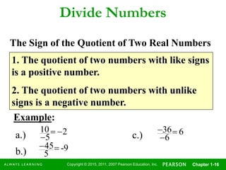 Copyright © 2015, 2011, 2007 Pearson Education, Inc. Chapter 1-16
Divide Numbers
1. The quotient of two numbers with like signs
is a positive number.
2. The quotient of two numbers with unlike
signs is a negative number.
Example:
2
5
10 
a.)
9-
5
45
b.)
6
6
36


c.)
The Sign of the Quotient of Two Real Numbers
 