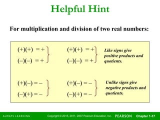 Copyright © 2015, 2011, 2007 Pearson Education, Inc. Chapter 1-17
Helpful Hint
(+)(+) = + (+)(+) = +
(–)(–) = + (–)(–) = +
(+)(–) = – (+)(–) = –
(–)(+) = – (–)(+) = –
Like signs give
positive products and
quotients.
Unlike signs give
negative products and
quotients.
For multiplication and division of two real numbers:
 