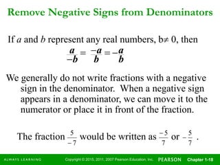 Copyright © 2015, 2011, 2007 Pearson Education, Inc. Chapter 1-18
Remove Negative Signs from Denominators
If a and b represent any real numbers, b 0, then
b
a
b
a
b
a 

We generally do not write fractions with a negative
sign in the denominator. When a negative sign
appears in a denominator, we can move it to the
numerator or place it in front of the fraction.
The fraction would be written as or .
7
5
 7
5

7
5
 