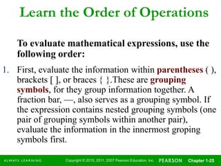 Copyright © 2015, 2011, 2007 Pearson Education, Inc. Chapter 1-25
Learn the Order of Operations
To evaluate mathematical expressions, use the
following order:
1. First, evaluate the information within parentheses ( ),
brackets  , or braces  .These are grouping
symbols, for they group information together. A
fraction bar, —, also serves as a grouping symbol. If
the expression contains nested grouping symbols (one
pair of grouping symbols within another pair),
evaluate the information in the innermost groping
symbols first.
 