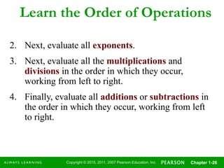 Copyright © 2015, 2011, 2007 Pearson Education, Inc. Chapter 1-26
Learn the Order of Operations
2. Next, evaluate all exponents.
3. Next, evaluate all the multiplications and
divisions in the order in which they occur,
working from left to right.
4. Finally, evaluate all additions or subtractions in
the order in which they occur, working from left
to right.
 