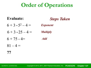 Copyright © 2015, 2011, 2007 Pearson Education, Inc. Chapter 1-27
Order of Operations
Evaluate:
6 + 3 • 52 – 4 = Exponent
Multiply
Add
6 + 3 • 25 – 4 =
6 + 75 - 4=
81 – 4 =
77
Steps Taken
 
