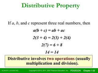 Copyright © 2015, 2011, 2007 Pearson Education, Inc. Chapter 1-32
Distributive Property
If a, b, and c represent three real numbers, then
a(b + c) = ab + ac
Distributive involves two operations (usually
multiplication and division).
2(3 + 4) = 2(3) + 2(4)
2(7) = 6 + 8
14 = 14
 