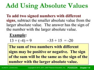 Copyright © 2015, 2011, 2007 Pearson Education, Inc. Chapter 1-8
Add Using Absolute Values
To add two signed numbers with different
signs, subtract the smaller absolute value from the
larger absolute value. The answer has the sign of
the number with the larger absolute value.
Example:
13 + (–4) = 9 –35 + 15 = -20
The sum of two numbers with different
signs may be positive or negative. The sign
of the sum will be the same as the sign of the
number with the larger absolute value.
 