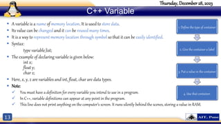 13
Thursday, December 28, 2023
C++ Variable
 A variable is a name of memory location. It is used to store data.
 Its value can be changed and it can be reused many times.
 It is a way to represent memory location through symbol so that it can be easily identified.
 Syntax:
type variable_list;
 The example of declaring variable is given below:
int x;
float y;
char z;
 Here, x, y, z are variables and int, float, char are data types.
 Note:
 You must have a definition for every variable you intend to use in a program.
 In C++, variable definitions can appear at any point in the program.
 This line does not print anything on the computer’s screen. It runs silently behind the scenes, storing a value in RAM.
1. Define the type of container
2. Give the container a label
3. Put a value in the container
4. Use that container.
 