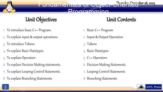 2
Thursday, December 28, 2023
Fundamentals of Object-Oriented
Programming
Unit Objectives
1. To introduce basic C++ Program.
2. To explain input & output operations.
3. To introduce Tokens
4. To explain Basic Datatypes.
5. To explain Operators
6. To explain Decision Making statements.
7. To explain Looping Control Statements.
8. To explain Branching Statements.
Unit Contents
1. Basic C++ Program
2. Input & Output Operation
3. Tokens
4. Basic Datatypes
5. C++ Operators
6. Decision Making Statements
7. Looping Control Statements
8. Branching Statements
 