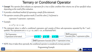 21
Ternary or Conditional Operator
 Concept: This operator first evaluates an expression for a true or false condition then returns one of two specified values
depending on the result of the evaluation.
 It provides a shorthand method of expressing a simple if/else statement.
 The operator consists of the question-mark (?) and the colon (:). Its format is:
expression ? expression : expression;
 Example:
x < 0 ? y = 10 : z = 20;
 The statement above is called a conditional expression and consists of three sub-expressions separated by the ? and :
symbols. The expressions are x < 0 , y = 10 , and z = 20 , as illustrated here:
x < 0 ? y = 10 : z = 20;
 NOTE: Since it takes three operands, the conditional operator is considered a ternary operator.
1st Expression:
Expression to be tested.
3rd Expression:
Executes if the 1st expression is false.
2nd Expression: Executes if the 1st expression is true.
Programming Example
 