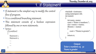 27
Thursday, December 28, 2023
1. if Statement
 If statement is the simplest way to modify the control
flow of program.
 It is a conditional branching statement.
 This statement consists of a boolean expression
followed by one or more statements.
 Syntax:
if (condition)
{
Statement 1;
Statement 2;
….
….
….
}
#include <iostream>
using namespace std;
int main()
{
int num1, num2;
cout<<“Enter 2 numbers:”;
cin>>num1>>num2;
if(num1 < num2)
{
cout<<"Num2 is greater";
}
return 0;
}
Output:
Enter 2 numbers:25 52
Num2 is greater
 