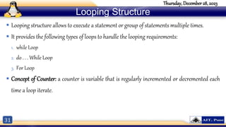 31
Thursday, December 28, 2023
Looping Structure
 Looping structure allows to execute a statement or group of statements multiple times.
 It provides the following types of loops to handle the looping requirements:
1. while Loop
2. do . . . While Loop
3. For Loop
 Concept of Counter: a counter is variable that is regularly incremented or decremented each
time a loop iterate.
 