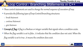 35
Thursday, December 28, 2023
Loop Control / Branching Statements in C++
 These control statements are used to change the normal sequence of execution of loop.
 It provides the following types of loop Control/branching structures:
1. break Statement
2. continue Statement
3. goto Statemen
 Concept of flag: A flag is a Boolean or integer variable that signals when a condition exists.
 When the flag variable is set to false , it indicates that the condition does not exist. When the
flag variable is set to true , it means the condition does exist.
 