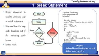 36
Thursday, December 28, 2023
1. break Statement
 Break statement is
used to terminate loop
or switch statements.
 It is used to exit a loop
early, breaking out of
the enclosing curly
braces.
 Syntax: break;
#include <iostream>
using namespace std;
int main()
{
int cnt = 0,num;
cout<<"Where U want to stop bet. 0-10:";
cin>>num;
cout<<"Value: ";
do
{
cout<<" "<<cnt;
cnt++;
if(cnt==num)
break; //terminate the loop
}while(cnt<10);
return 0;
}
Output:
Where U want to stop bet. 0- 10:8
Value: 0 1 2 3 4 5 6 7
 