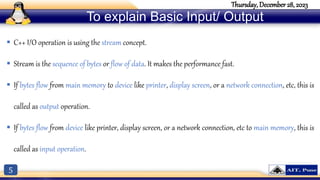 5
Thursday, December 28, 2023
To explain Basic Input/ Output
 C++ I/O operation is using the stream concept.
 Stream is the sequence of bytes or flow of data. It makes the performance fast.
 If bytes flow from main memory to device like printer, display screen, or a network connection, etc, this is
called as output operation.
 If bytes flow from device like printer, display screen, or a network connection, etc to main memory, this is
called as input operation.
 