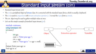 8
Thursday, December 28, 2023
#include <iostream>
using namespace std;
int main( )
{
int age;
cout << "Enter your age: ";
cin >> age;
cout << "Your age is: " << age << endl;
}
Output: Enter your age: 22
Your age is: 22
Standard Input stream (cin)
• Standard input stream (cin)
• The cin is a predefined object of istream class. It is connected with the standard input device, which is usually a keyboard.
• The cin is used in conjunction with stream extraction operator (>>) to read the input from a console.
• The cin object may be used to gather multiple values at once.
• Let's see the simple example of standard input stream (cin):
cin >> 22
Object Extraction operator Variable
 