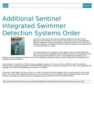 NEWS
Additional	Sentinel
Integrated	Swimmer
Detection	Systems	Order
Sonardyne	International	has	sold	and	delivered	additional	Sentinel	Intruder
Detection	Sonar	Systems	for	the	US	Navy.	They	will	be	used	for	the	Integrated
Swimmer	Detection	Program	managed	by	the	Naval	Underwater	Warfare	Center
(NUWC)	in	Newport	RI.	Ordered	in	October	2009,	the	systems	were	delivered	and
commissioned	within	six	weeks.
	
The	latest	deliveries	are	in	addition	to	the	multiple	systems	already	delivered	as
part	of	the	US	Navy's	Integrated	Swimmer	Defence	Program.	Sonardyne	has	now
been	working	with	the	NUWC	for	over	2	years	delivering	underwater	sonar
detection	and	classification	expertise	as	part	of	the	integrated	underwater	defence	system	designed	and	developed	by	the
engineering	team	at	NAVSEA.
Commenting	on	the	award,	Jim	Pollock,	mission	capability	manager	for	the	war	on	terror	at	NUWC	said;	"The	additional
Sentinel	Systems	will	be	integrated	into	the	NAVSEA	ISD	system	that	is	supporting	acquisition	of	an	enhanced,	deployable	ISD
capability	for	the	Maritime	Expeditionary	Security	Forces	(MESF)".
This	award	closely	follows	the	first	contract	for	a	fixed,	permanent	Sentinel	installation	with	a	commercial	port	in	the	United
States.	The	sonar	will	be	integrated	into	the	port's	new	command	and	control	system	that	fully	integrates	data	from	sonar,
cameras	and	radars	to	provide	protection	of	shipping	and	port	infrastructure	from	maritime	threats.
https://www.hydro-international.com/content/news/additional-sentinel-integrated-swimmer-detection-systems-order
 