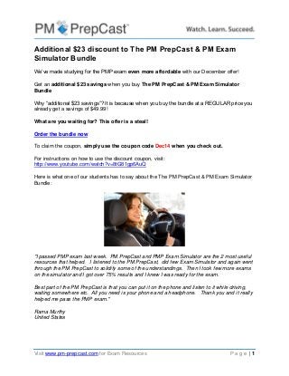 Visit www.pm-prepcast.com for Exam Resources P a g e | 1 
Additional $23 discount to The PM PrepCast & PM Exam Simulator Bundle 
We’ve made studying for the PMP exam even more affordable with our December offer! 
Get an additional $23 savings when you buy The PM PrepCast & PM Exam Simulator Bundle 
Why “additional $23 savings”? It is because when you buy the bundle at a REGULAR price you already get a savings of $49.99! 
What are you waiting for? This offer is a steal! 
Order the bundle now To claim the coupon, simply use the coupon code Dec14 when you check out. For instructions on how to use the discount coupon, visit: http://www.youtube.com/watch?v=8tG81gp6AuQ 
Here is what one of our students has to say about the The PM PrepCast & PM Exam Simulator Bundle: 
"I passed PMP exam last week. PM PrepCast and PMP Exam Simulator are the 2 most useful resources that helped. I listened to the PM PrepCast, did few Exam Simulator and again went through the PM PrepCast to solidify some of the understandings. Then I took few more exams on the simulator and I got over 75% results and I knew I was ready for the exam. 
Best part of the PM PrepCast is that you can put it on the phone and listen to it while driving, waiting somewhere etc. All you need is your phone and a headphone. Thank you and it really helped me pass the PMP exam." 
Rama Murthy United States 
