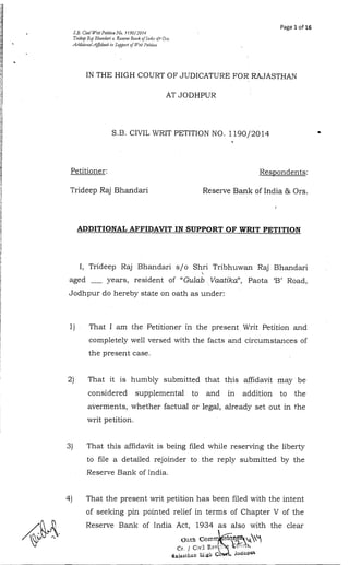 Page 1 of 16 
S.B. Civil Wril Petition No. 1 190/2'014 
Trideep RRnj Bhandari u. Reserue Bonk ofl~rtlir&: JO m 
A/lnilio~~alA$dauitin S~ppnrot / Writ I-'e/iljo// 
IN THE HIGH COURT OF JUDICATURE FOR RAJASTHAN 
AT JODHPUR 
S.B. CIVIL WRIT PETITION NO. 1190/2014 
1 
Petitioner: 
Trideep Raj Bhandari 
Respondents: 
Reserve Bank of India & Ors. 
1 
ADDITIONAL AFFIDAVIT IN SUPPORT OF WRIT PETITION 
I, Trideep Raj Bhandari s/o Shri Tribhuwan Raj Bhandari 
I 
aged - years, resident of "Gulab Vaatika", Paota 'By Road, 
Jodhpur do hereby state on oath as under: 
1) That I am .the Petitioner in the present Writ Petition and 
completely well versed with the facts and circumstances of 
the present case. 
2) That it is humbly submitted that this affidavit may be 
considered supplemental to and in addition to the 
averments, whether factual or legal, already set out in the 
writ petition. 
3) That this affidavit is being filed while reserving the liberty 
to file a detailed rejoinder to the reply submitted by the 
Reserve Bank of India. 
4) That the present writ petition has been filed with the intent 
of seeking pin pointed relief in terms of Chapter V of the 
Reserve Bank of India Act, 1934 as also with the clear 
 