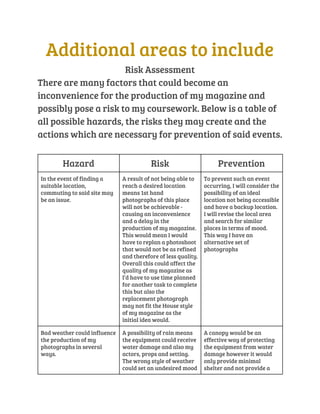 Additional areas to include 
Risk Assessment 
There are many factors that could become an 
inconvenience for the production of my magazine and 
possibly pose a risk to my coursework. Below is a table of 
all possible hazards, the risks they may create and the 
actions which are necessary for prevention of said events. 
Hazard Risk Prevention 
In the event of finding a 
suitable location, 
commuting to said site may 
be an issue. 
A result of not being able to 
reach a desired location 
means 1st hand 
photographs of this place 
will not be achievable - 
causing an inconvenience 
and a delay in the 
production of my magazine. 
This would mean I would 
have to replan a photoshoot 
that would not be as refined 
and therefore of less quality. 
Overall this could affect the 
quality of my magazine as 
I’d have to use time planned 
for another task to complete 
this but also the 
replacement photograph 
may not fit the House style 
of my magazine as the 
initial idea would. 
To prevent such an event 
occurring, I will consider the 
possibility of an ideal 
location not being accessible 
and have a backup location. 
I will revise the local area 
and search for similar 
places in terms of mood. 
This way I have an 
alternative set of 
photographs 
Bad weather could influence 
the production of my 
photographs in several 
ways. 
A possibility of rain means 
the equipment could receive 
water damage and also my 
actors, props and setting. 
The wrong style of weather 
could set an undesired mood 
A canopy would be an 
effective way of protecting 
the equipment from water 
damage however it would 
only provide minimal 
shelter and not provide a 
 