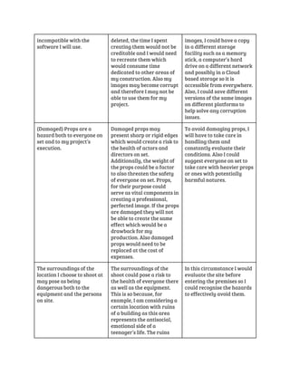 incompatible with the 
software I will use. 
deleted, the time I spent 
creating them would not be 
creditable and I would need 
to recreate them which 
would consume time 
dedicated to other areas of 
my construction. Also my 
images may become corrupt 
and therefore I may not be 
able to use them for my 
project. 
images, I could have a copy 
in a different storage 
facility such as a memory 
stick, a computer’s hard 
drive on a different network 
and possibly in a Cloud 
based storage so it is 
accessible from everywhere. 
Also, I could save different 
versions of the same images 
on different platforms to 
help solve any corruption 
issues. 
(Damaged) Props are a 
hazard both to everyone on 
set and to my project’s 
execution. 
Damaged props may 
present sharp or rigid edges 
which would create a risk to 
the health of actors and 
directors on set. 
Additionally, the weight of 
the props could be a factor 
to also threaten the safety 
of everyone on set. Props, 
for their purpose could 
serve as vital components in 
creating a professional, 
perfected image. If the props 
are damaged they will not 
be able to create the same 
effect which would be a 
drawback for my 
production. Also damaged 
props would need to be 
replaced at the cost of 
expenses. 
To avoid damaging props, I 
will have to take care in 
handling them and 
constantly evaluate their 
conditions. Also I could 
suggest everyone on set to 
take care with heavier props 
or ones with potentially 
harmful natures. 
The surroundings of the 
location I choose to shoot at 
may pose as being 
dangerous both to the 
equipment and the persons 
on site. 
The surroundings of the 
shoot could pose a risk to 
the health of everyone there 
as well as the equipment. 
This is so because, for 
example, I am considering a 
certain location with ruins 
of a building as this area 
represents the antisocial, 
emotional side of a 
teenager’s life. The ruins 
In this circumstance I would 
evaluate the site before 
entering the premises so I 
could recognise the hazards 
to effectively avoid them. 
 