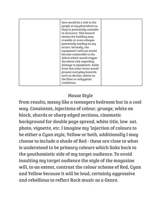 here would be a risk to the 
people at my photoshoot as 
they’re potentially unstable 
in structure. This hazard 
means the building may 
crumble or even collapse 
potentially landing on my 
actors. Secondly, the 
equipment I will use would 
become vulnerable to the 
debris which would trigger 
the above risk regarding 
damage to equipment. Aside 
from this other areas would 
present everyday hazards 
such as ditches, debris on 
the floor or unhygienic 
conditions. 
House Style 
from results, messy like a teenagers bedroom but in a cool 
way. Consistent, injections of colour, grunge, white on 
black, shards or sharp edged sections, cinematic 
background for double page spread, white title, low sat. 
photo, vignette, etc. I imagine my ‘injection of colours to 
be either a Cyan style, Yellow or both, additionally I may 
choose to include a shade of Red - these are close to what 
is understood to be primary colours which links back to 
the youthamistic side of my target audience. To avoid 
insulting my target audience the style of the magazine 
will, to an extent, contrast the colour scheme of Red, Cyan 
and Yellow because it will be loud, certainly aggressive 
and rebellious to reflect Rock music as a Genre. 
 