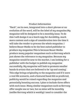 Product Information 
“Rxck”, on its own, integrated into a short phrase or an 
evolution of the word, will be the label of my magazine.My 
magazine will be designed to be a monthly issue. To do 
this I will design it as a hard copy for durability, much 
more content and a sign of consideration into the time it 
will take the reader to process the whole magazine. I 
believe Bauer Media to be the best suited publisher to 
produce my magazine.This is because Bauer Media 
produce many popular magazines such as Kerrang which 
just shows the relevance to my magazine. Because my 
magazine would be new to the market, I am looking for a 
publisher with the budget to publish my magazine 
successfully. My magazine will look to promote smaller 
bands & artists that are believed to be ‘up and coming’. 
This edge brings originality to the magazine and if it were 
a real life scenario, and a featured band did as predicted, 
publicity would be raised regarding the magazine and 
potentially boosting success. I plan to include three offers 
with each issue. Many similar magazines such as Kerrang 
offer maybe one or two, but as mine will be monthly 
(unlike Kerrang which is weekly) I need to consider the 
 