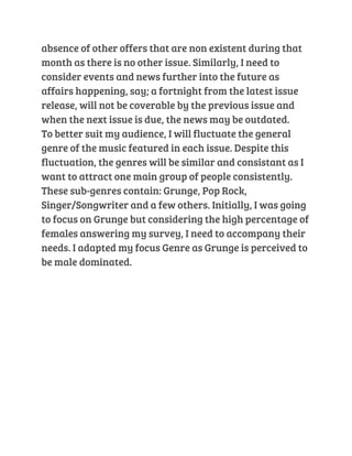 absence of other offers that are non existent during that 
month as there is no other issue. Similarly, I need to 
consider events and news further into the future as 
affairs happening, say; a fortnight from the latest issue 
release, will not be coverable by the previous issue and 
when the next issue is due, the news may be outdated. 
To better suit my audience, I will fluctuate the general 
genre of the music featured in each issue. Despite this 
fluctuation, the genres will be similar and consistant as I 
want to attract one main group of people consistently. 
These sub-genres contain: Grunge, Pop Rock, 
Singer/Songwriter and a few others. Initially, I was going 
to focus on Grunge but considering the high percentage of 
females answering my survey, I need to accompany their 
needs. I adapted my focus Genre as Grunge is perceived to 
be male dominated. 
