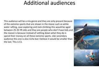 Additional audiences
This audience will be a mix genre and they are only present because
of the extreme sports that are shown in the movie such as white
water rafting, cave exploring and rock climbing this would be aged
between 25-35 YR olds and they are people who don’t have kids and
the reason is because instead of settling down what they do is
spend their money on all these extreme sports. Like secondary
audience this one is also niche but I believe it would be smaller than
the last. This is C1.
 