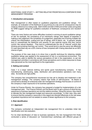 © Copyright e-risk.asia 2017
1
ADDITIONAL CASE STUDY 1 – SETTING RELATIVE PRIORITIES IN A CORPORATE RISK
MANAGEMENT PROGRAM
1. Introduction and purpose
Risk management is often based on qualitative judgments and qualitative ratings. For
example, an evaluation of the likelihood of occurrence of a risk and its consequence may be
made by reference to a rating scale. Both COSO and ISO 31000 and similar codes and guides
for ERM suggest ratings for qualitative evaluation of likelihood, consequence and resultant
risk.
There are many factors and some difficulties involved in arriving at sound qualitative ratings
of risk: for example, the consistency of an individual’s ratings; their degree of expertise in
making a risk judgement; the complexity of a judgement, especially one involving multiple risk
criteria; the interpretation, scaling and use of ratings; shift of datum, etc. In general, people
tend to overestimate the likelihood and severity of rare external events that they cannot
control, like natural disasters. They tend to underestimate the risk of “internal” events (like
drinking and smoking) that they can control. They would tend to view the same risk differently
if it was described say as a 20% chance of loss compared with it being described as an 80%
chance of gain.
The purpose of this case study is to show how a specific technique for obtaining reliable
qualitative ratings was applied to the assessment of risk in a commercial environment. The
method was used to identify the various perceptions of risk in the organization, to set risk
management priorities in accordance with those perceptions and to direct resources to those
risks perceived as the most significant to the organisation.
2. Setting and context
Case 1 is a large national clothing and sports good manufacturing company. It has
manufacturing, warehousing, sales, distribution and administrative operations over many
sites. Its brands are high profile.
The company has comprehensive insurances but has yet to develop and implement a risk
management strategy. The company retains high levels of self-insurance. Its Board is
concerned to develop an enterprise-wide risk management strategy that focuses on control of
the company’s major exposures to its business operations.
Under its Finance Director, the company has prepared a budget for implementation of a risk
management plan. The Finance Director and the Board wish to get a picture of what the key
exposures to business operations are and the relative priorities. Using this picture, they intend
to allocate the risk management budget and resources accordingly. In their view, they wish
to ensure that the company’s resources in this regard are directed effectively to the risk areas
of greatest importance and not wasted on areas of lesser significance to the company.
3. Risk identification
3.1. Approach
The company contracted an independent risk management firm to undertake initial risk
identification and risk evaluation.
For its initial identification of risks to business operations, the risk management firm firstly
conducted a series of discussion (or “brainstorming”) workshops with different groups of
 