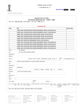 Supreme Court of India
Provisional Application No.- 12939 - 2022
CASE TYPE : W.P.(Crl.) No. CASE NUMBER: CASE YEAR : 2022 Bench :
UPLOADED PDF
S No. PDF Source_Flag
1 12960_2022_PETITION WITH OTHER DOCUMENTS_99236_07-06-2022.pdf F
2 12960_2022_PETITION WITH OTHER DOCUMENTS_99237_07-06-2022.pdf F
3 12960_2022_INTERLOCUTARY APPLICATION_99238_07-06-2022.pdf F
4 12960_2022_INTERLOCUTARY APPLICATION_99239_07-06-2022.pdf F
5 12960_2022_INTERLOCUTARY APPLICATION_99240_07-06-2022.pdf F
6 12960_2022_MEMO OF APPEARANCE_99241_07-06-2022.pdf F
7 12960_2022_PETITION WITH OTHER DOCUMENTS_99242_07-06-2022.pdf F
8 12960_2022_PETITION WITH OTHER DOCUMENTS_99243_07-06-2022.pdf F
9 12960_2022_PETITION WITH OTHER DOCUMENTS_99244_07-06-2022.pdf F
10 12960_2022_PETITION WITH OTHER DOCUMENTS_99245_07-06-2022.pdf F
Name OM PRAKASH
C/o S/o LATE DEEP NARAYAN PODDAR
Department
Address
District Pincode 855114 Mobile 9540389759 Gender M Age 0
Email
Id
om.poddar@gmail.com
Name UNION OF INDIA MINISTRY OF HOME AFFAIRS SECRETARY
C/o
Department
Address SECRETARY,
District Pincode 0 Mobile Gender Age 0 Email Id
Category 1418-Criminal Matters-Others
Act
Provision of
Law
Name / -
From State
Mobile
No.
Email id
S.No. Court Agency
State
Agency
Code
Case
No.
Order
Date
CNR No. /
Designation
Judge1/Judge2/Judge3 Description Subject/Law Police
Station
Crime
No./Year
Authority /
Organisation
/ Impugned
Order No.
Judgement
Challanged
Judgement
Type
Judgement
Covered in
Senten
Impos
S.No. Court State Bench Case No. Order Date Petition in Time Description
Get Your App
SUPREME COURT OF INDIA
|| यतो धर्मस्ततो जय: ||
Case Information (click here)
Case Information (click here)
Correspondence
The Registrar,
Supreme Court of India,
Tilak Marg, New Delhi-
110001
e-mail :
supremecourt[at]nic[dot]in
Assets of Judges
Constitution
Former Chief
Justices
Former Justices
History
Amenities
AOR Examination
Officers / Officials
Officers Servant
Rules
Accounts
Corona Steps
Grievance
Management
Publication
Disclaimer
Employee Corner
Forms
Guidelines &
Orders
 