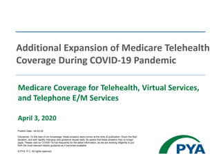 Medicare Coverage for Telehealth, Virtual Services,
and Telephone E/M Services
April 3, 2020
Additional Expansion of Medicare Telehealth
Coverage During COVID-19 Pandemic
Publish Date:: 04-03-20
Disclaimer: To the best of our knowledge, these answers were correct at the time of publication. Given the fluid
situation, and with rapidly changing new guidance issued daily, be aware that these answers may no longer
apply. Please visit our COVID-19 hub frequently for the latest information, as we are working diligently to put
forth the most relevant helpful guidance as it becomes available.
© PYA, P.C. All rights reserved.
 