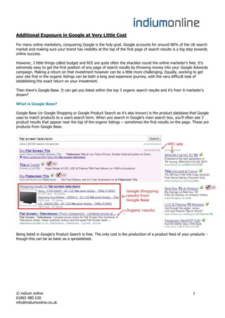 Additional Exposure in Google at Very Little Cost

For many online marketers, conquering Google is the holy grail. Google accounts for around 80% of the UK search
market and making sure your brand has visibility at the top of the first page of search results is a big step towards
online success.

However, 2 little things called budget and ROI are quite often the shackles round the online marketer’s feet. It’s
extremely easy to get the first position of any page of search results by throwing money into your Google Adwords
campaign. Making a return on that investment however can be a little more challenging. Equally, working to get
your site first in the organic listings can be both a long and expensive journey, with the very difficult task of
establishing the exact return on your investment.

Then there’s Google Base. It can get you listed within the top 3 organic search results and it’s free! A marketer’s
dream?

What is Google Base?

Google Base (or Google Shopping or Google Product Search as it’s also known) is the product database that Google
uses to match products to a users search term. When you search in Google’s main search box, you’ll often see 3
product results that appear near the top of the organic listings – sometimes the first results on the page. These are
products from Google Base.




Being listed in Google’s Product Search is free. The only cost is the production of a product feed of your products -
though this can be as basic as a spreadsheet.




© indium online                                                                                             1
01865 980 630
info@indiumonline.co.uk
 