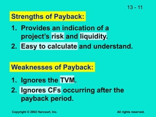 13 - 11
Copyright © 2002 Harcourt, Inc. All rights reserved.
Strengths of Payback:
1. Provides an indication of a
project’s risk and liquidity.
2. Easy to calculate and understand.
Weaknesses of Payback:
1. Ignores the TVM.
2. Ignores CFs occurring after the
payback period.
 